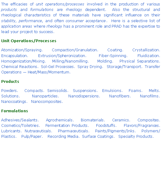 Text Box: The efficacies of unit operations/processes involved in the production of various products and formulations are rheology dependent.  Also the structural and rheological characteristics of these materials have significant influence on their stability, performance, and often consumer acceptance.  Here is a selective list of application areas where rheology has a prominent role and PRAD has the expertise to lead your project to success.Unit Operations/ProcessesAtomization/Spraying.   Compaction/Granulation.   Coating.   Crystallization. Encapsulation.    Extrusion/Spheronization.     Fiber-Spinning.    Fluidization.    Homogenization/Mixing.   Milling/Nanomilling.    Molding.   Physical Separations.    Chemical Reactions.  Sol-Gel Processes.  Spray Drying.   Storage/Transport.  Transfer Operations — Heat/Mass/Momentum.ProductsPowders.    Compacts.  Semisolids.   Suspensions.   Emulsions.    Foams.    Melts.    Solutions.    Nanoparticles.   Nanodispersions.   Nanofibers.   Nanofilms.   Nanocoatings.   Nanocomposites.FormulationsAdhesives/Sealants.    Agrochemicals.    Biomaterials.    Ceramics.    Composites.    Cosmetics/Toiletries.   Fermentation Products.    Foodstuffs.    Flavors/Fragrances. Lubricants.  Nutraceuticals.    Pharmaceuticals.    Paints/Pigments/Inks.    Polymers/Plastics.    Pulp/Paper.    Recording Media.  Surface Coatings.   Specialty Products.    